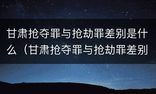 甘肃抢夺罪与抢劫罪差别是什么（甘肃抢夺罪与抢劫罪差别是什么呢）