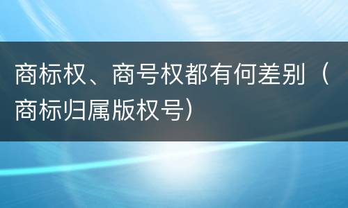 商标权、商号权都有何差别（商标归属版权号）