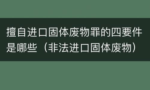 擅自进口固体废物罪的四要件是哪些（非法进口固体废物）