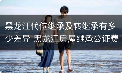 黑龙江代位继承及转继承有多少差异 黑龙江房屋继承公证费收取标准