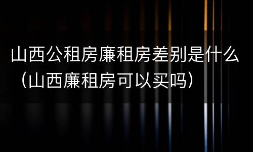 山西公租房廉租房差别是什么（山西廉租房可以买吗）