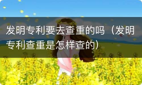 发明专利要去查重的吗（发明专利查重是怎样查的）