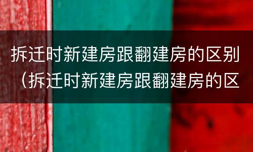 拆迁时新建房跟翻建房的区别（拆迁时新建房跟翻建房的区别在哪）