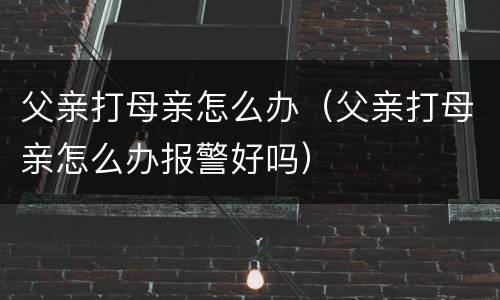 父亲打母亲怎么办（父亲打母亲怎么办报警好吗）