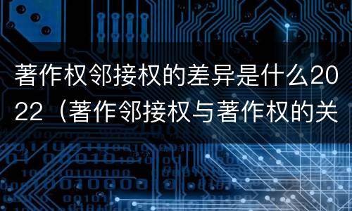 著作权邻接权的差异是什么2022（著作邻接权与著作权的关系）