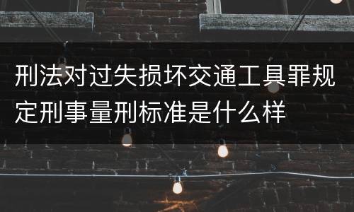 刑法对过失损坏交通工具罪规定刑事量刑标准是什么样