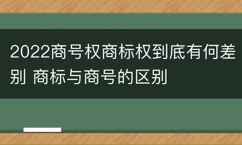 2022商号权商标权到底有何差别 商标与商号的区别