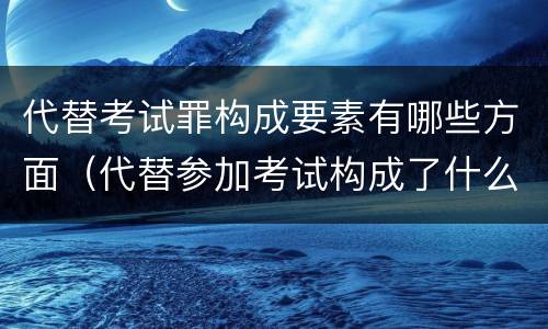 代替考试罪构成要素有哪些方面（代替参加考试构成了什么犯罪）