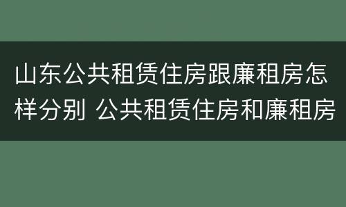 山东公共租赁住房跟廉租房怎样分别 公共租赁住房和廉租房的区别