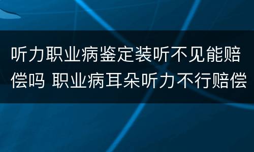听力职业病鉴定装听不见能赔偿吗 职业病耳朵听力不行赔偿多少