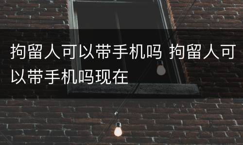 拘留人可以带手机吗 拘留人可以带手机吗现在