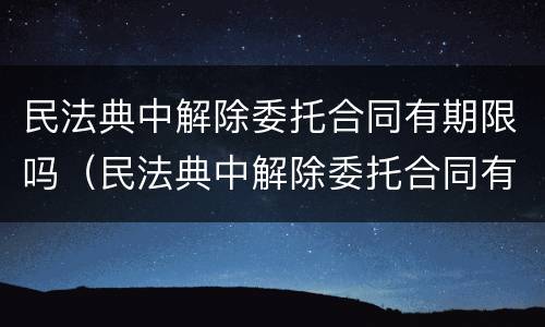 民法典中解除委托合同有期限吗（民法典中解除委托合同有期限吗法律规定）