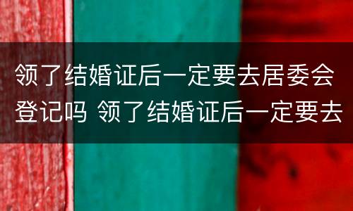 领了结婚证后一定要去居委会登记吗 领了结婚证后一定要去居委会登记吗怎么办