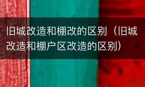 旧城改造和棚改的区别（旧城改造和棚户区改造的区别）