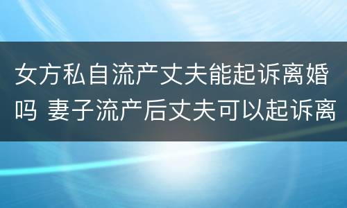 女方私自流产丈夫能起诉离婚吗 妻子流产后丈夫可以起诉离婚吗