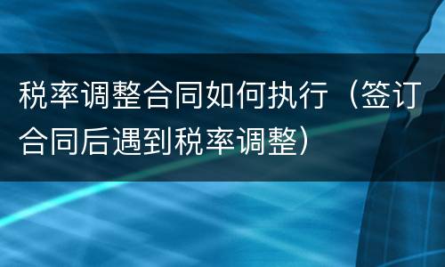 税率调整合同如何执行（签订合同后遇到税率调整）