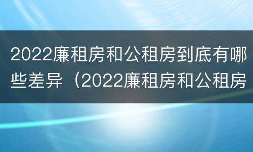 2022廉租房和公租房到底有哪些差异（2022廉租房和公租房到底有哪些差异呢）