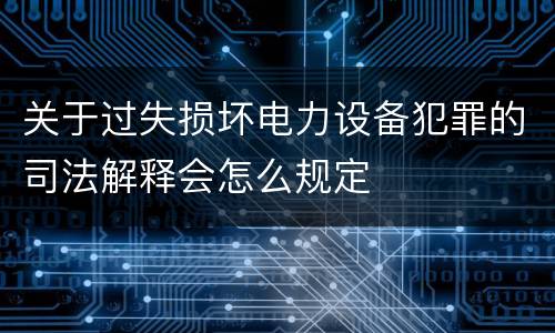 关于过失损坏电力设备犯罪的司法解释会怎么规定
