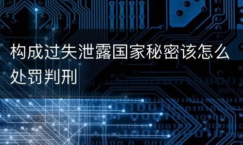 构成过失泄露国家秘密该怎么处罚判刑