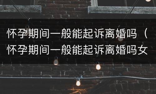 怀孕期间一般能起诉离婚吗（怀孕期间一般能起诉离婚吗女方）