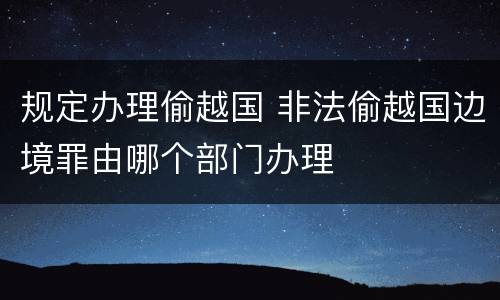 规定办理偷越国 非法偷越国边境罪由哪个部门办理