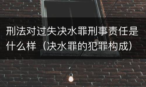 刑法对过失决水罪刑事责任是什么样（决水罪的犯罪构成）