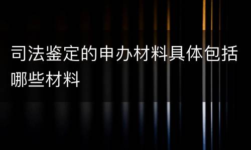 司法鉴定的申办材料具体包括哪些材料