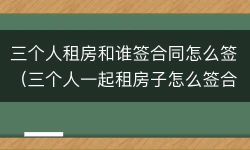 三个人租房和谁签合同怎么签（三个人一起租房子怎么签合同）