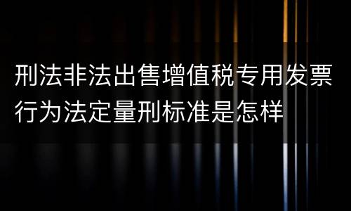 刑法非法出售增值税专用发票行为法定量刑标准是怎样