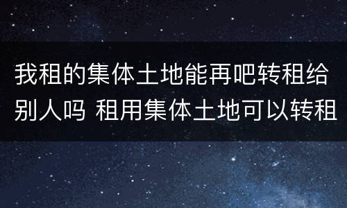 我租的集体土地能再吧转租给别人吗 租用集体土地可以转租吗
