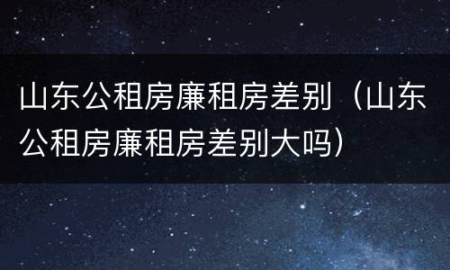 山东公租房廉租房差别（山东公租房廉租房差别大吗）
