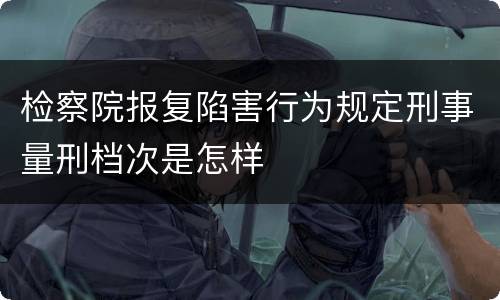 检察院报复陷害行为规定刑事量刑档次是怎样