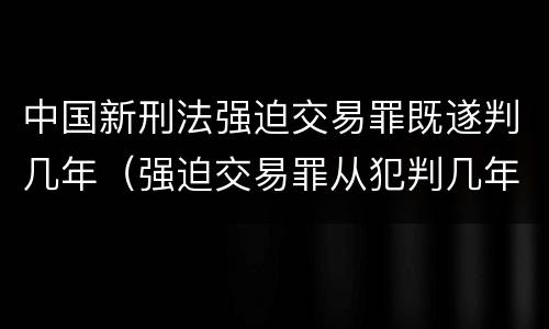 中国新刑法强迫交易罪既遂判几年（强迫交易罪从犯判几年）