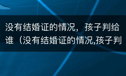 没有结婚证的情况，孩子判给谁（没有结婚证的情况,孩子判给谁抚养）