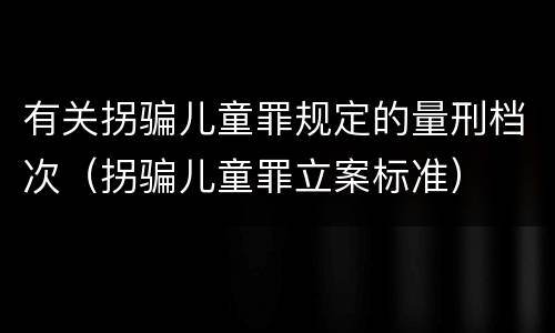 有关拐骗儿童罪规定的量刑档次（拐骗儿童罪立案标准）
