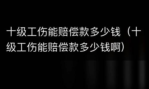 十级工伤能赔偿款多少钱（十级工伤能赔偿款多少钱啊）