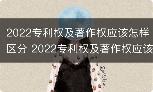 2022专利权及著作权应该怎样区分 2022专利权及著作权应该怎样区分真假