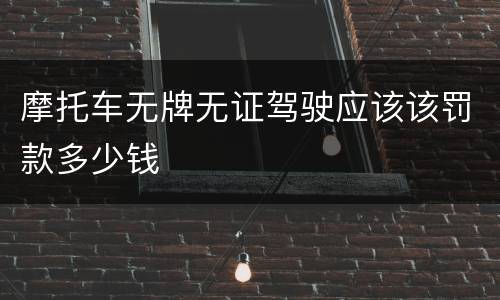 摩托车无牌无证驾驶应该该罚款多少钱