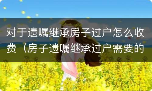 对于遗嘱继承房子过户怎么收费（房子遗嘱继承过户需要的费用）