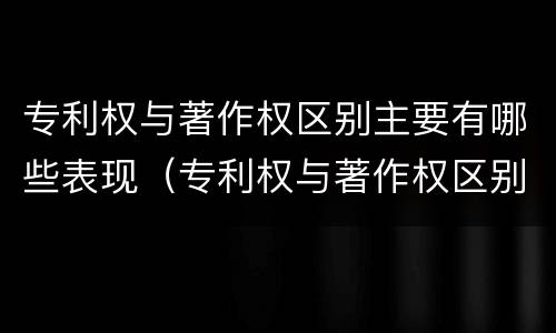 专利权与著作权区别主要有哪些表现（专利权与著作权区别主要有哪些表现形式）