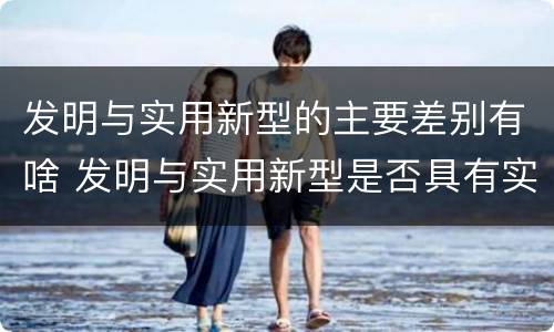 发明与实用新型的主要差别有啥 发明与实用新型是否具有实用性