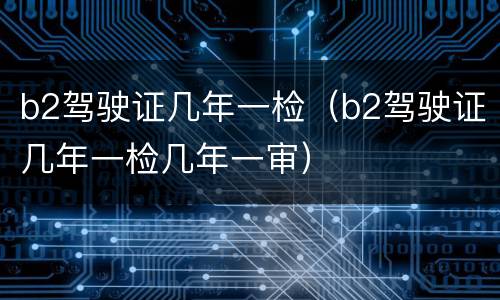 b2驾驶证几年一检（b2驾驶证几年一检几年一审）