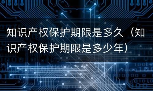 知识产权保护期限是多久（知识产权保护期限是多少年）
