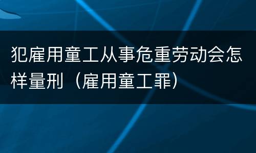 犯雇用童工从事危重劳动会怎样量刑（雇用童工罪）