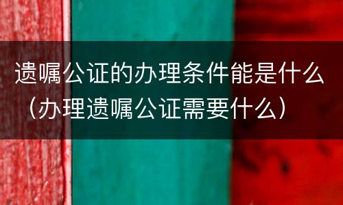 遗嘱公证的办理条件能是什么（办理遗嘱公证需要什么）