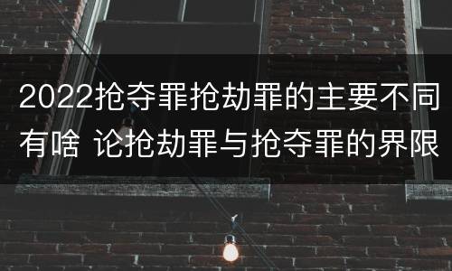 2022抢夺罪抢劫罪的主要不同有啥 论抢劫罪与抢夺罪的界限