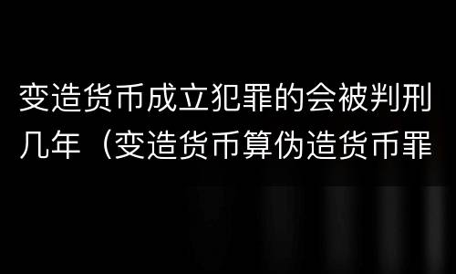 变造货币成立犯罪的会被判刑几年（变造货币算伪造货币罪吗）
