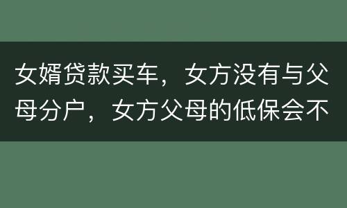 女婿贷款买车，女方没有与父母分户，女方父母的低保会不会被取消