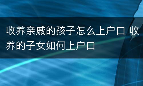 收养亲戚的孩子怎么上户口 收养的子女如何上户口