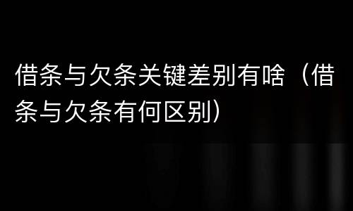 借条与欠条关键差别有啥（借条与欠条有何区别）